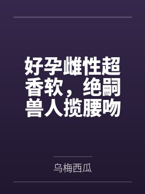 好孕雌性超香软，绝嗣兽人揽腰吻
