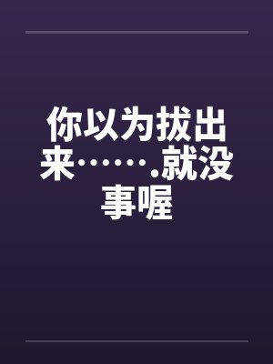 你以为拔出来…….就没事喔 你以为拔出来…….就没事喔
