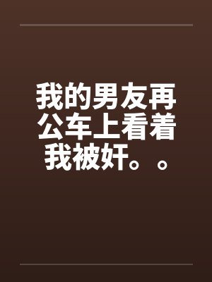 我的男友再公车上看着我被奸。。。。。。。。 我的男友再公车上看着我被奸。。。。。。。。
