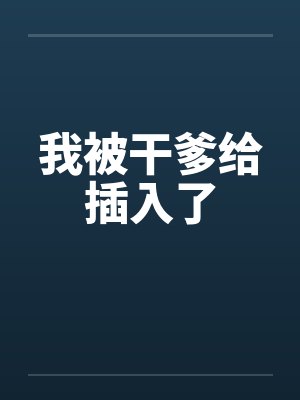我被干爹给插入了 我被干爹给插入了