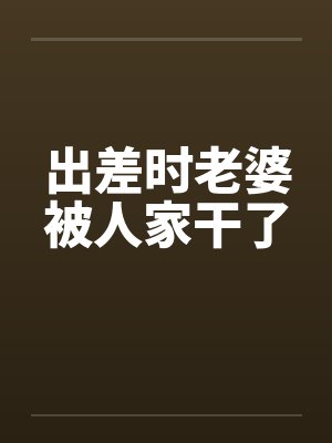 出差时老婆被人家干了 出差时老婆被人家干了