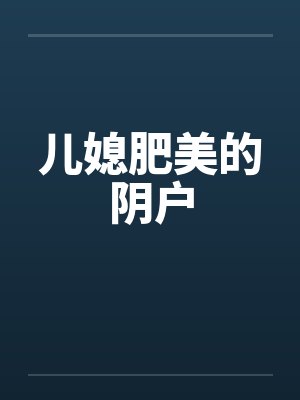 儿媳肥美的阴户 儿媳肥美的阴户