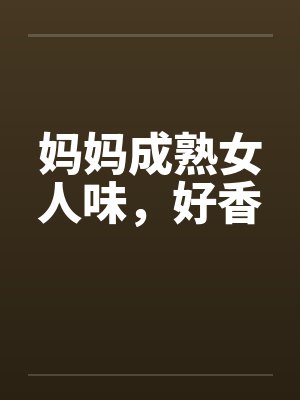 妈妈成熟女人味,好香 妈妈成熟女人味,好香