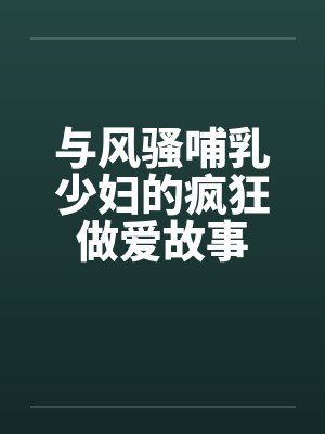 与风骚哺乳少妇的疯狂做爱故事 与风骚哺乳少妇的疯狂做爱故事