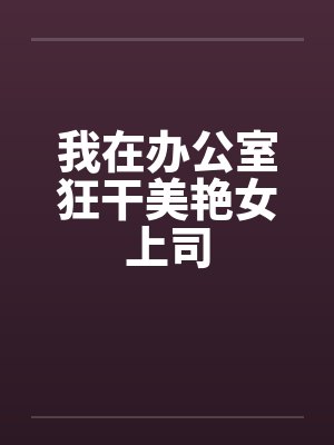 我在办公室狂干美艳女上司 我在办公室狂干美艳女上司