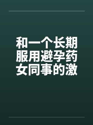和一个长期服用避孕药女同事的激情 和一个长期服用避孕药女同事的激情