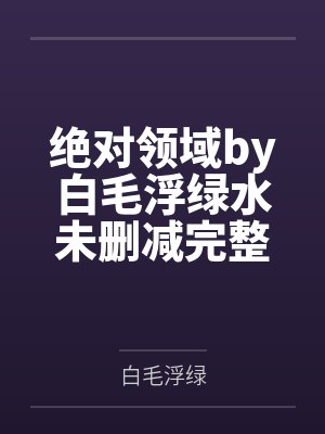 绝对领域by白毛浮绿水未删减完整版 绝对领域by白毛浮绿水未删减完整版