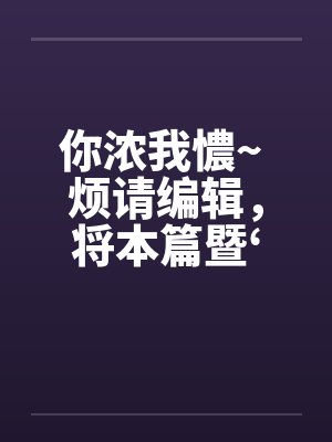 你浓我憹~ 烦请编辑,将本篇暨‘出租~’移至原创栏目。俾便作者发表续篇、新篇。上开等因,惠请查照为荷 你浓我憹~ 烦请编辑,将本篇暨‘出租~’移至原创栏目。俾便作者发表续篇、新篇。上开等因,惠请查照为荷
