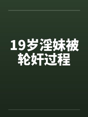 19岁淫妹被轮奸过程 19岁淫妹被轮奸过程