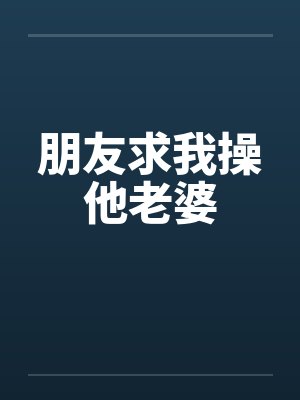 朋友求我操他老婆 朋友求我操他老婆