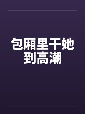 包厢里干她到高潮 包厢里干她到高潮