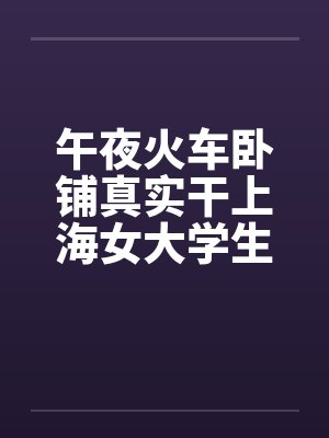 午夜火车卧铺真实干上海女大学生(午夜火车卧铺真实干上海女大学生) 午夜火车卧铺真实干上海女大学生(午夜火车卧铺真实干上海女大学生)