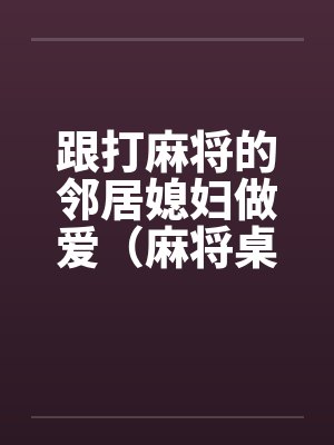 跟打麻将的邻居媳妇做爱(麻将桌上女人) 跟打麻将的邻居媳妇做爱(麻将桌上女人)