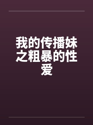 我的传播妹之粗暴的性爱 我的传播妹之粗暴的性爱