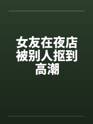 女友在夜店被别人抠到高潮 女友在夜店被别人抠到高潮
