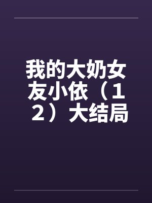 我的大奶女友小依(12)大结局 我的大奶女友小依(12)大结局