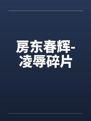 房东春辉-凌辱碎片 房东春辉-凌辱碎片