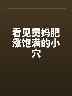 看见舅妈肥涨饱满的小穴 看见舅妈肥涨饱满的小穴
