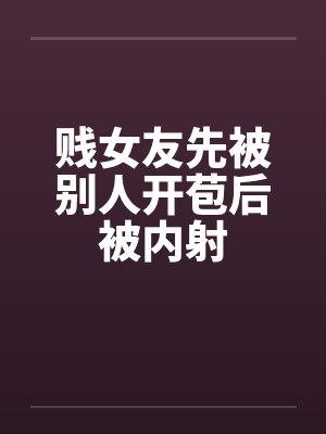 贱女友先被别人开苞后被内射 贱女友先被别人开苞后被内射