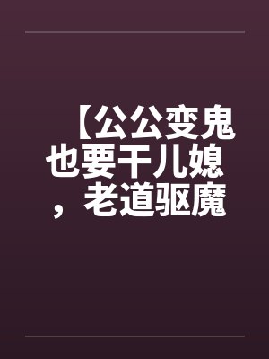 【公公变鬼也要干儿媳,老道驱魔找借口狂干】 【公公变鬼也要干儿媳,老道驱魔找借口狂干】