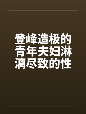 登峰造极的青年夫妇淋漓尽致的性生活 登峰造极的青年夫妇淋漓尽致的性生活