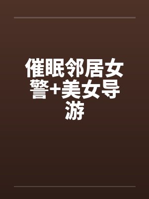 催眠邻居女警+美女导游 催眠邻居女警+美女导游