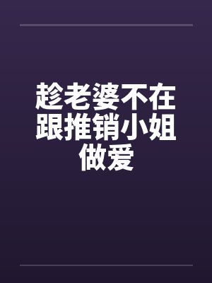 趁老婆不在跟推销小姐做爱 趁老婆不在跟推销小姐做爱
