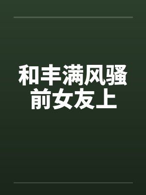 和丰满风骚前女友上 和丰满风骚前女友上