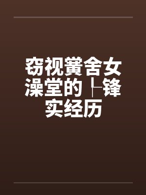 窃视黉舍女澡堂的┞锋实经历 窃视黉舍女澡堂的┞锋实经历