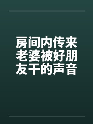 房间内传来老婆被好朋友干的声音 房间内传来老婆被好朋友干的声音