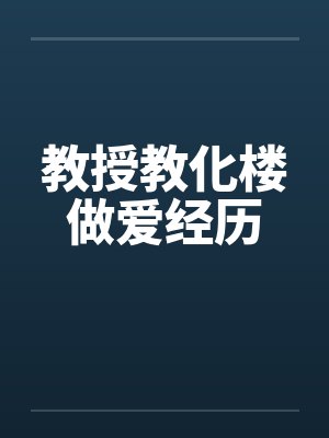教授教化楼做爱经历 教授教化楼做爱经历