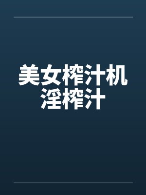美女榨汁机淫榨汁 美女榨汁机淫榨汁