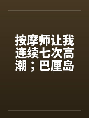 按摩师让我连续七次高潮;巴厘岛spa经历 按摩师让我连续七次高潮;巴厘岛spa经历