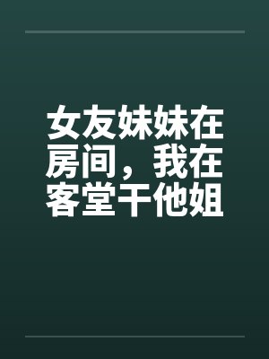 女友妹妹在房间，我在客堂干他姐