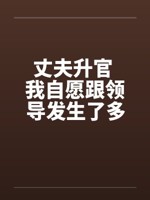 丈夫升官 我自愿跟领导发生了多夜情 丈夫升官 我自愿跟领导发生了多夜情