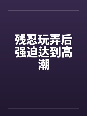 残忍玩弄后强迫达到高潮 残忍玩弄后强迫达到高潮