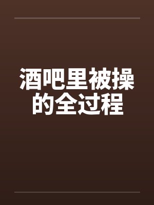 酒吧里被操的全过程 酒吧里被操的全过程