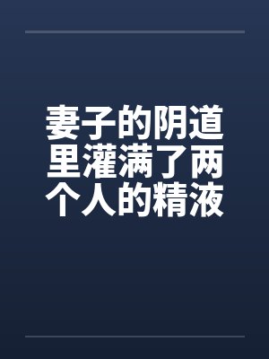 妻子的阴道里灌满了两个人的精液 妻子的阴道里灌满了两个人的精液