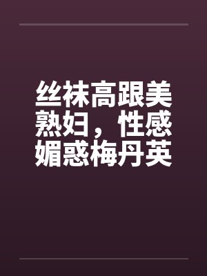 丝袜高跟美熟妇,性感媚惑梅丹英1-11章 丝袜高跟美熟妇,性感媚惑梅丹英1-11章