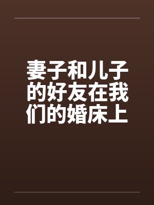 妻子和儿子的好友在我们的婚床上淫乱交媾 妻子和儿子的好友在我们的婚床上淫乱交媾