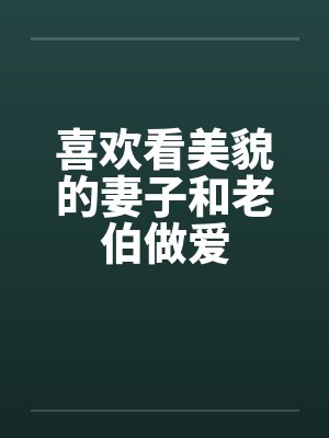 喜欢看美貌的妻子和老伯做爱 喜欢看美貌的妻子和老伯做爱