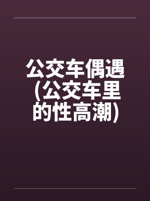 公交车偶遇 (公交车里的性高潮)