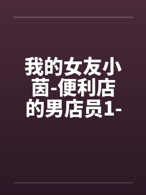 我的女友小茵-便利店的男店员1-6 我的女友小茵-便利店的男店员1-6