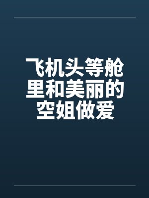 飞机头等舱里和美丽的空姐做爱 飞机头等舱里和美丽的空姐做爱