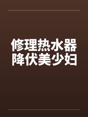 修理热水器降伏美少妇 修理热水器降伏美少妇