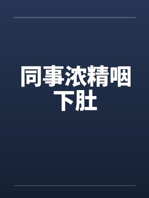 同事浓精咽下肚 同事浓精咽下肚