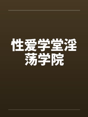 性爱学堂淫荡学院 性爱学堂淫荡学院