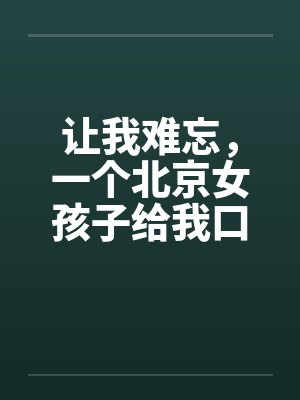 让我难忘，一个北京女孩子给我口交--吃了我的精液绝对真实