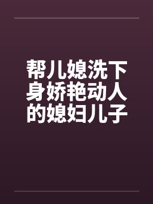 帮儿媳洗下身娇艳动人的媳妇儿子的漂亮媳妇