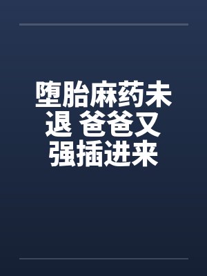 堕胎麻药未退 爸爸又强插进来 堕胎麻药未退 爸爸又强插进来